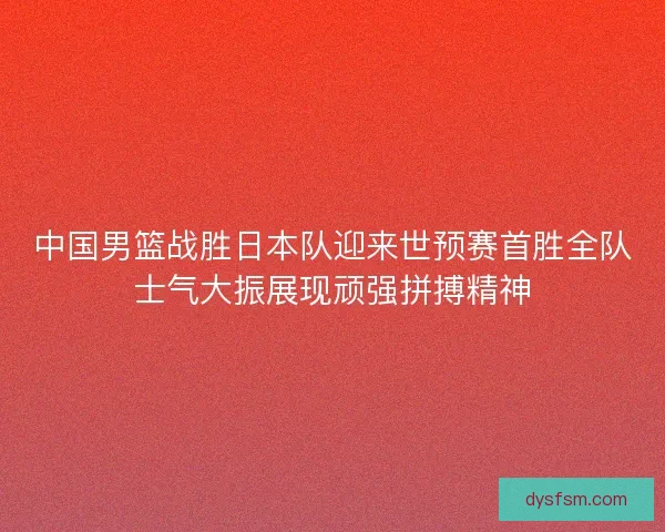 中国男篮战胜日本队迎来世预赛首胜全队士气大振展现顽强拼搏精神
